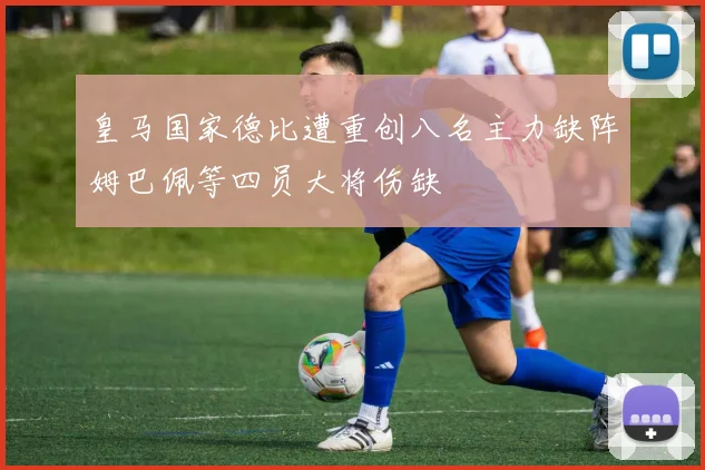 皇马国家德比遭重创八名主力缺阵姆巴佩等四员大将伤缺