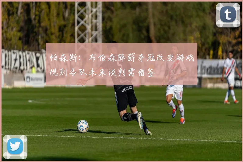 帕森斯：布伦森降薪夺冠改变游戏规则各队未来谈判需借鉴
