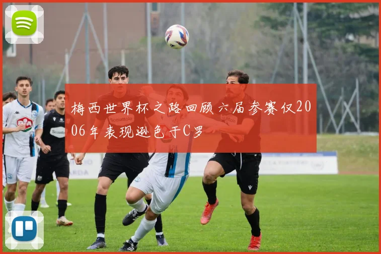 梅西世界杯之路回顾六届参赛仅2006年表现逊色于C罗