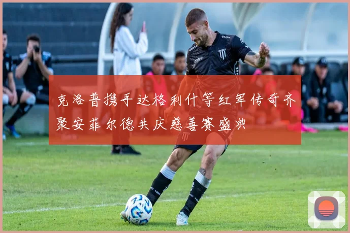 克洛普携手达格利什等红军传奇齐聚安菲尔德共庆慈善赛盛典
