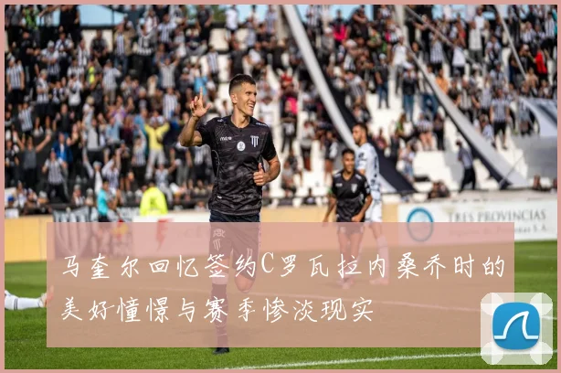 马奎尔回忆签约C罗瓦拉内桑乔时的美好憧憬与赛季惨淡现实