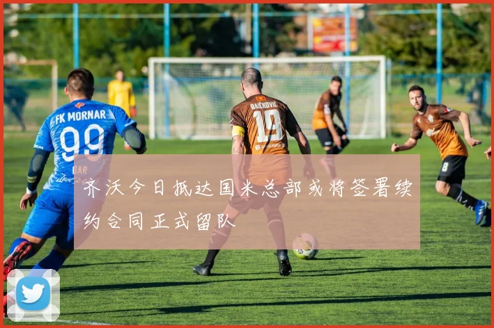 齐沃今日抵达国米总部或将签署续约合同正式留队