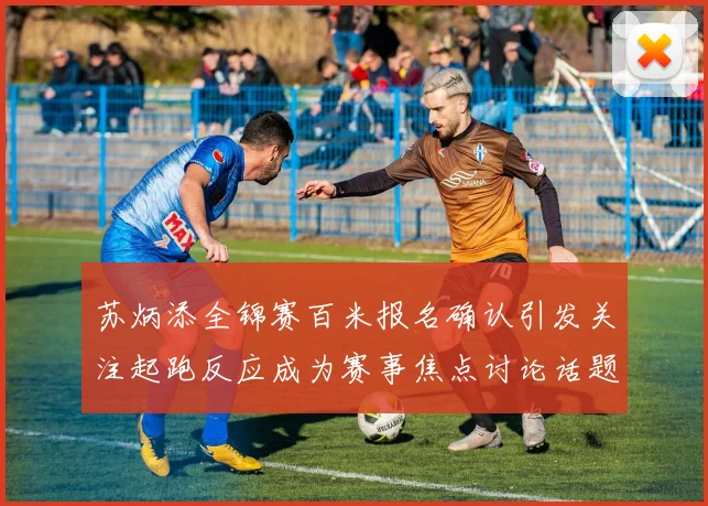 苏炳添全锦赛百米报名确认引发关注起跑反应成为赛事焦点讨论话题