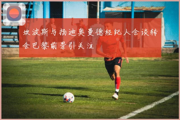 坎波斯与扬迪奥曼德经纪人会谈转会巴黎前景引关注