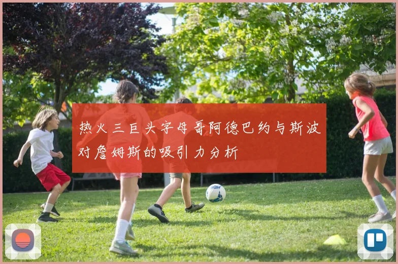 热火三巨头字母哥阿德巴约与斯波对詹姆斯的吸引力分析