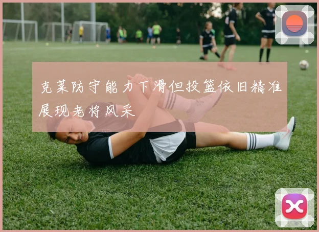 克莱防守能力下滑但投篮依旧精准展现老将风采