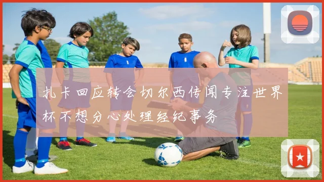 扎卡回应转会切尔西传闻专注世界杯不想分心处理经纪事务