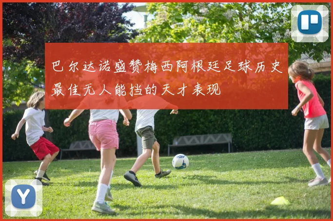 巴尔达诺盛赞梅西阿根廷足球历史最佳无人能挡的天才表现