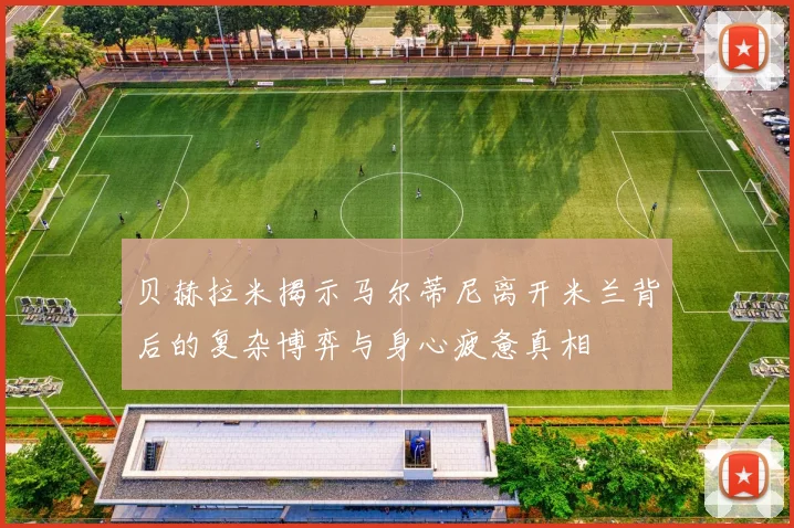 贝赫拉米揭示马尔蒂尼离开米兰背后的复杂博弈与身心疲惫真相
