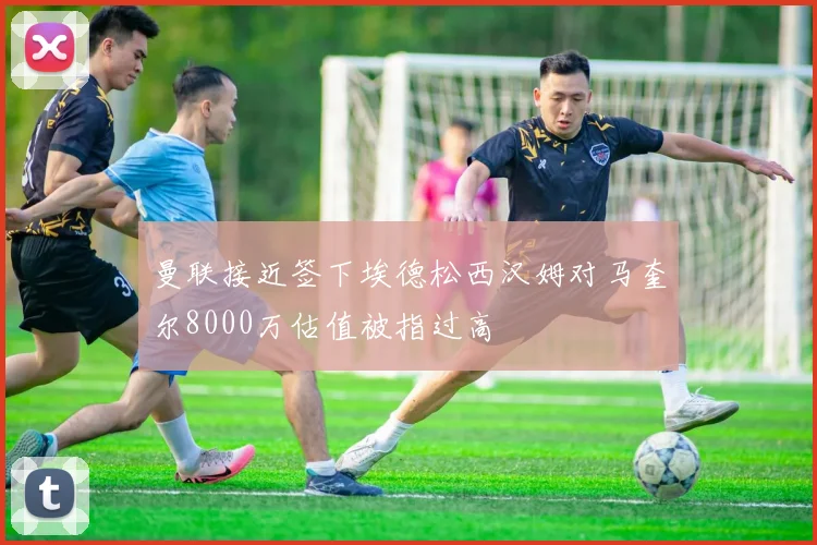 曼联接近签下埃德松西汉姆对马奎尔8000万估值被指过高