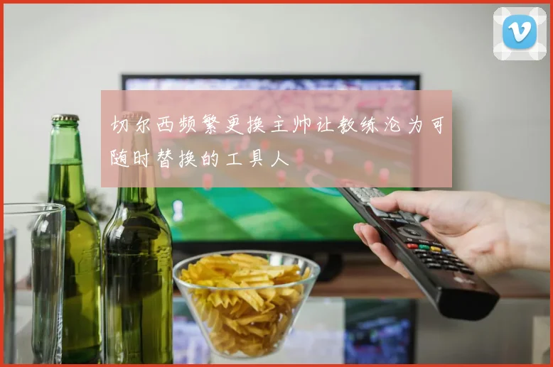 切尔西频繁更换主帅让教练沦为可随时替换的工具人