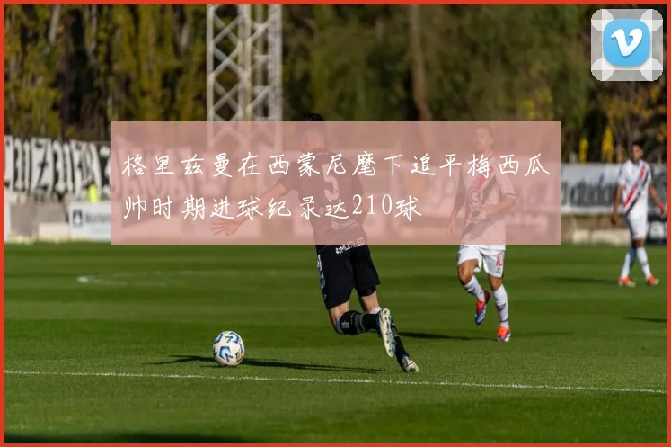 格里兹曼在西蒙尼麾下追平梅西瓜帅时期进球纪录达210球