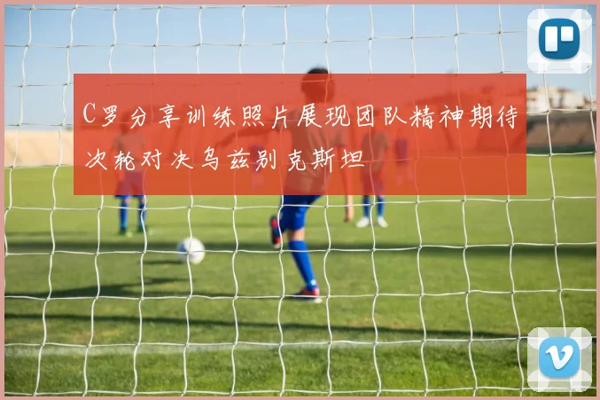 C罗分享训练照片展现团队精神期待次轮对决乌兹别克斯坦