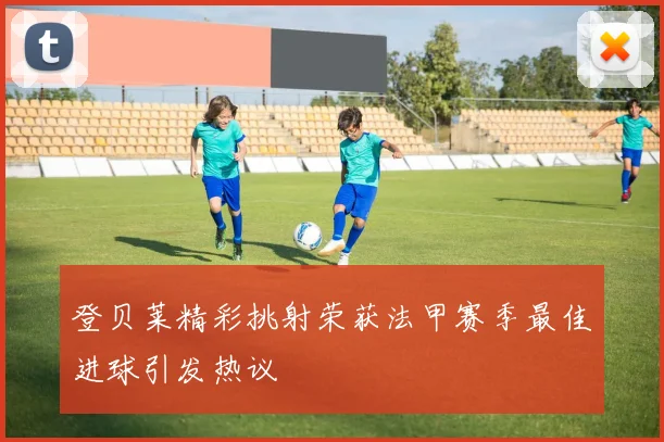 登贝莱精彩挑射荣获法甲赛季最佳进球引发热议