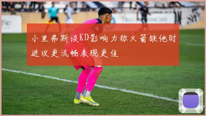 小里弗斯谈KD影响力称火箭缺他时进攻更流畅表现更佳