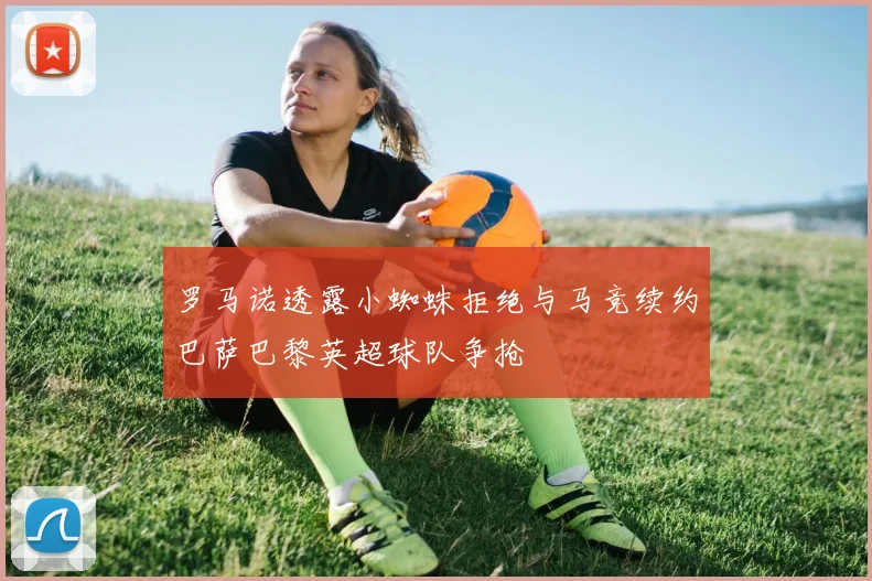 罗马诺透露小蜘蛛拒绝与马竞续约巴萨巴黎英超球队争抢