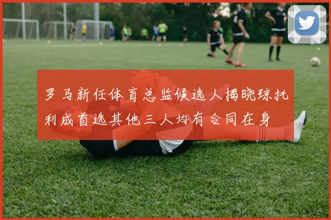 罗马新任体育总监候选人揭晓琼托利成首选其他三人均有合同在身