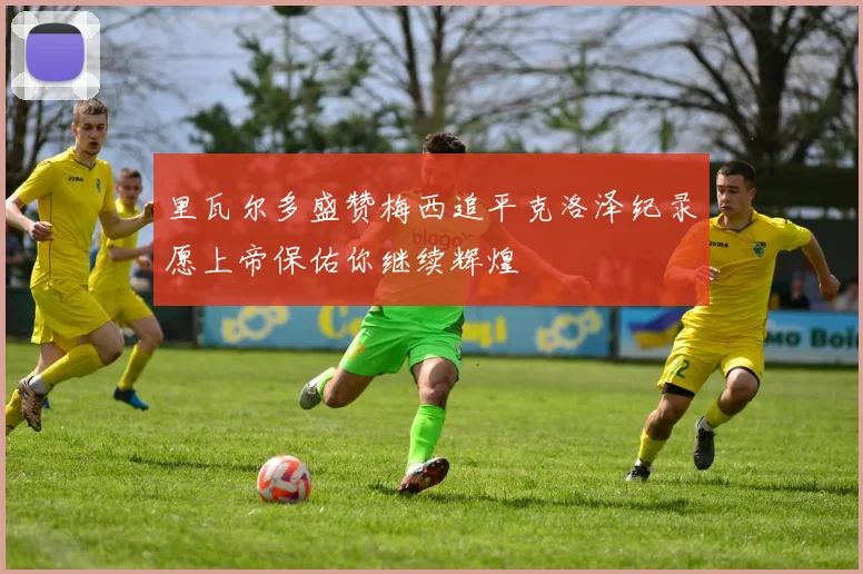里瓦尔多盛赞梅西追平克洛泽纪录愿上帝保佑你继续辉煌